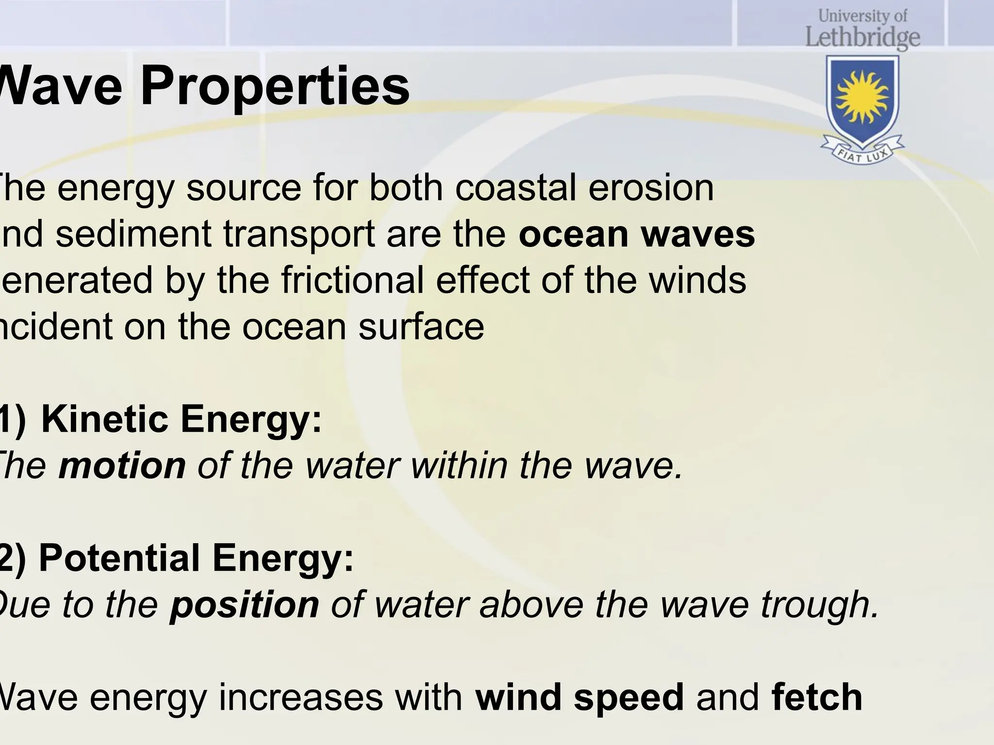 Wave Properties
The energy source for both coastal erosion
and sediment transport are the ocean waves
generated by the frictional effect of the winds
ncident on the ocean surface
1) Kinetic Energy:
The motion of the water within the wave.
2) Potential Energy:
Due to the position of water above the wave trough.
Wave energy increases with wind speed and fetch
 