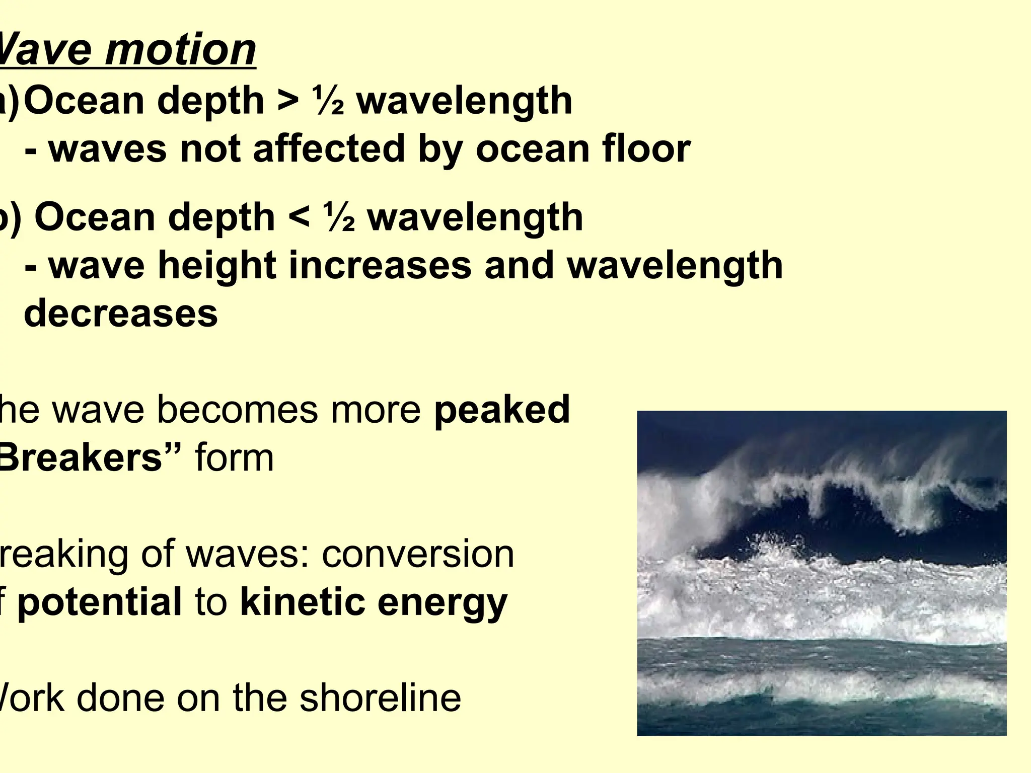 Wave motion
a)Ocean depth > ½ wavelength
- waves not affected by ocean floor
b) Ocean depth < ½ wavelength
- wave height increases and wavelength
decreases
he wave becomes more peaked
Breakers” form
reaking of waves: conversion
f potential to kinetic energy
Work done on the shoreline
 