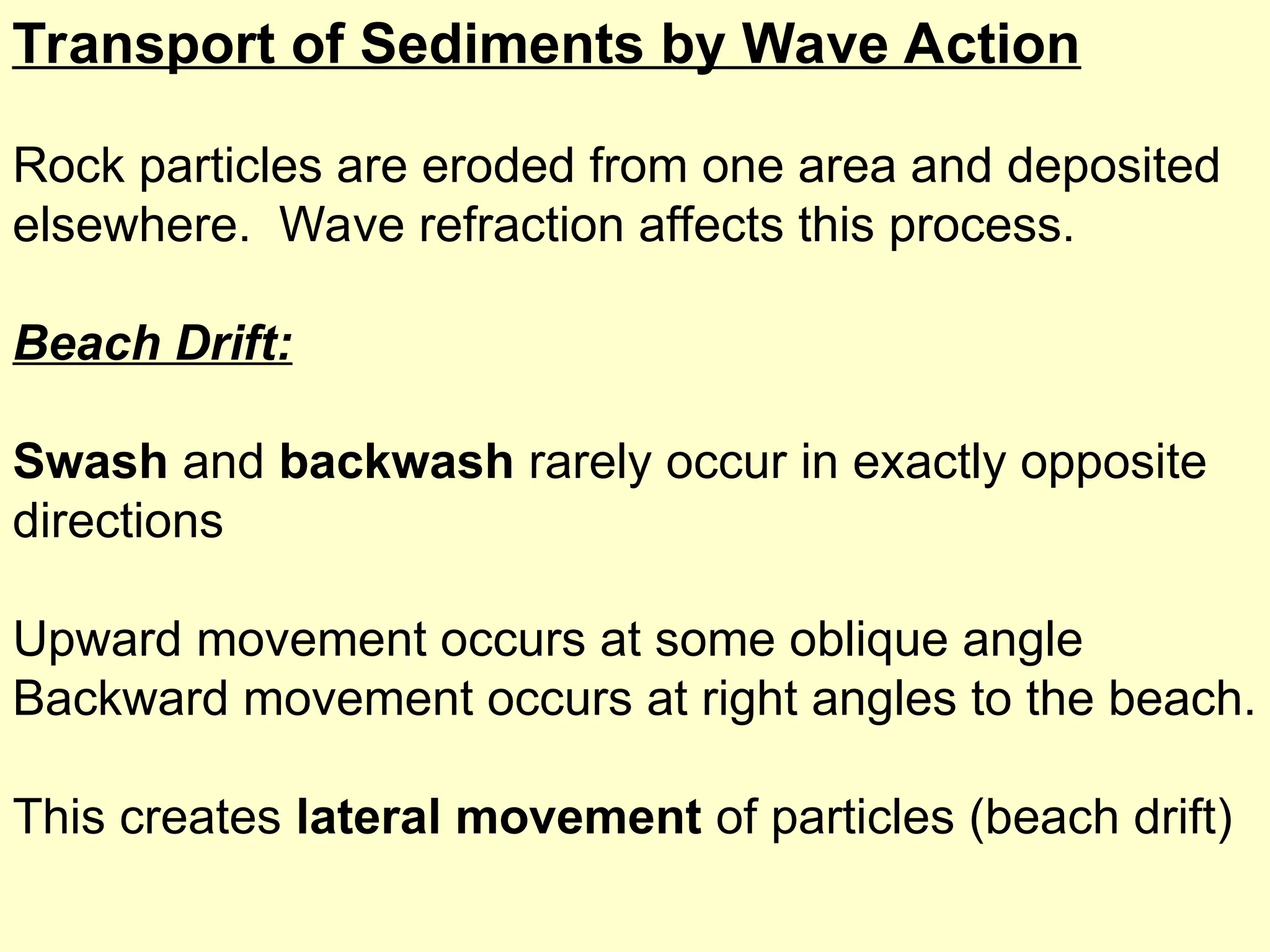 Transport of Sediments by Wave Action
Rock particles are eroded from one area and deposited
elsewhere. Wave refraction affects this process.
Beach Drift:
Swash and backwash rarely occur in exactly opposite
directions
Upward movement occurs at some oblique angle
Backward movement occurs at right angles to the beach.
This creates lateral movement of particles (beach drift)
 