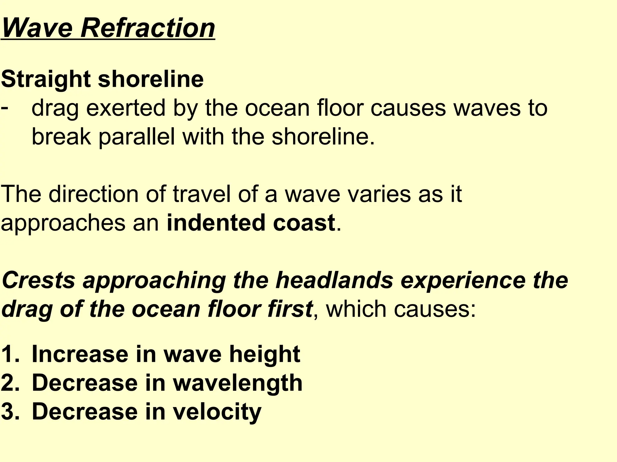Wave Refraction
Straight shoreline
- drag exerted by the ocean floor causes waves to
break parallel with the shoreline.
The direction of travel of a wave varies as it
approaches an indented coast.
Crests approaching the headlands experience the
drag of the ocean floor first, which causes:
1. Increase in wave height
2. Decrease in wavelength
3. Decrease in velocity
 