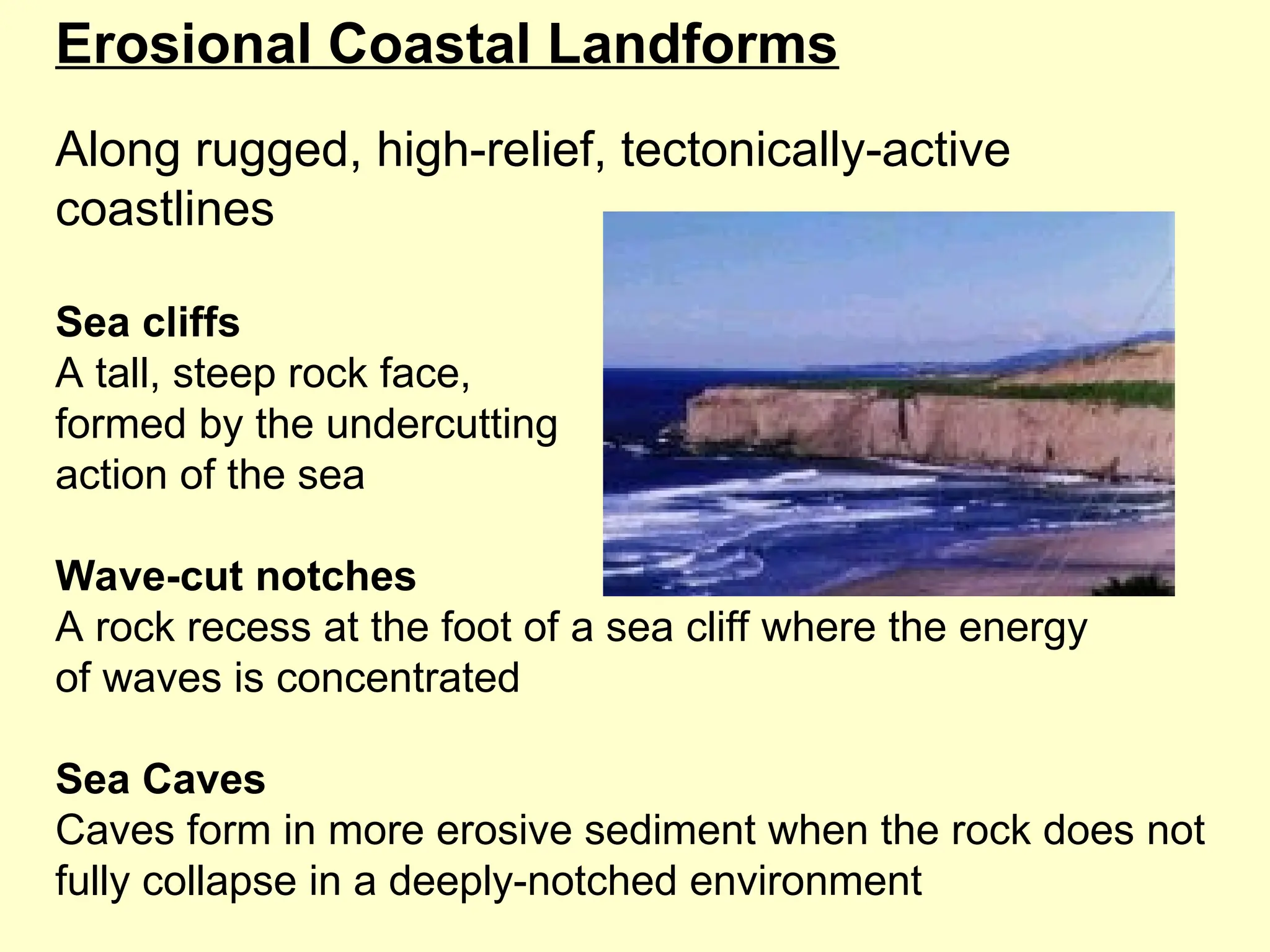 Erosional Coastal Landforms
Along rugged, high-relief, tectonically-active
coastlines
Sea cliffs
A tall, steep rock face,
formed by the undercutting
action of the sea
Wave-cut notches
A rock recess at the foot of a sea cliff where the energy
of waves is concentrated
Sea Caves
Caves form in more erosive sediment when the rock does not
fully collapse in a deeply-notched environment
 