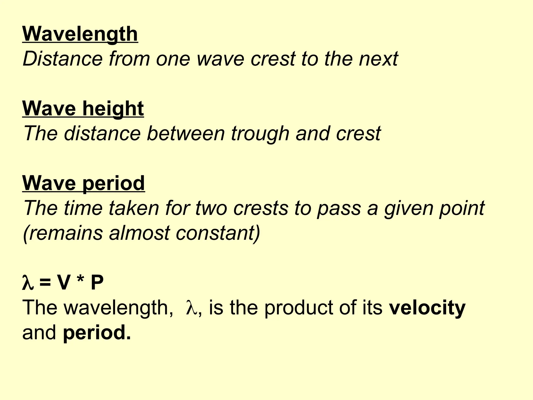 Wavelength
Distance from one wave crest to the next
Wave height
The distance between trough and crest
Wave period
The time taken for two crests to pass a given point
(remains almost constant)
 = V * P
The wavelength, , is the product of its velocity
and period.
 