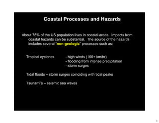 1
Coastal Processes and Hazards
About 75% of the US population lives in coastal areas. Impacts from
coastal hazards can be substantial. The source of the hazards
includes several “non-geologic” processes such as:
Golden Gate Bridge data set
Tropical cyclones - high winds (100+ km/hr)
- flooding from intense precipitation
- storm surges
Tidal floods – storm surges coinciding with tidal peaks
Tsunami’s – seismic sea waves
 