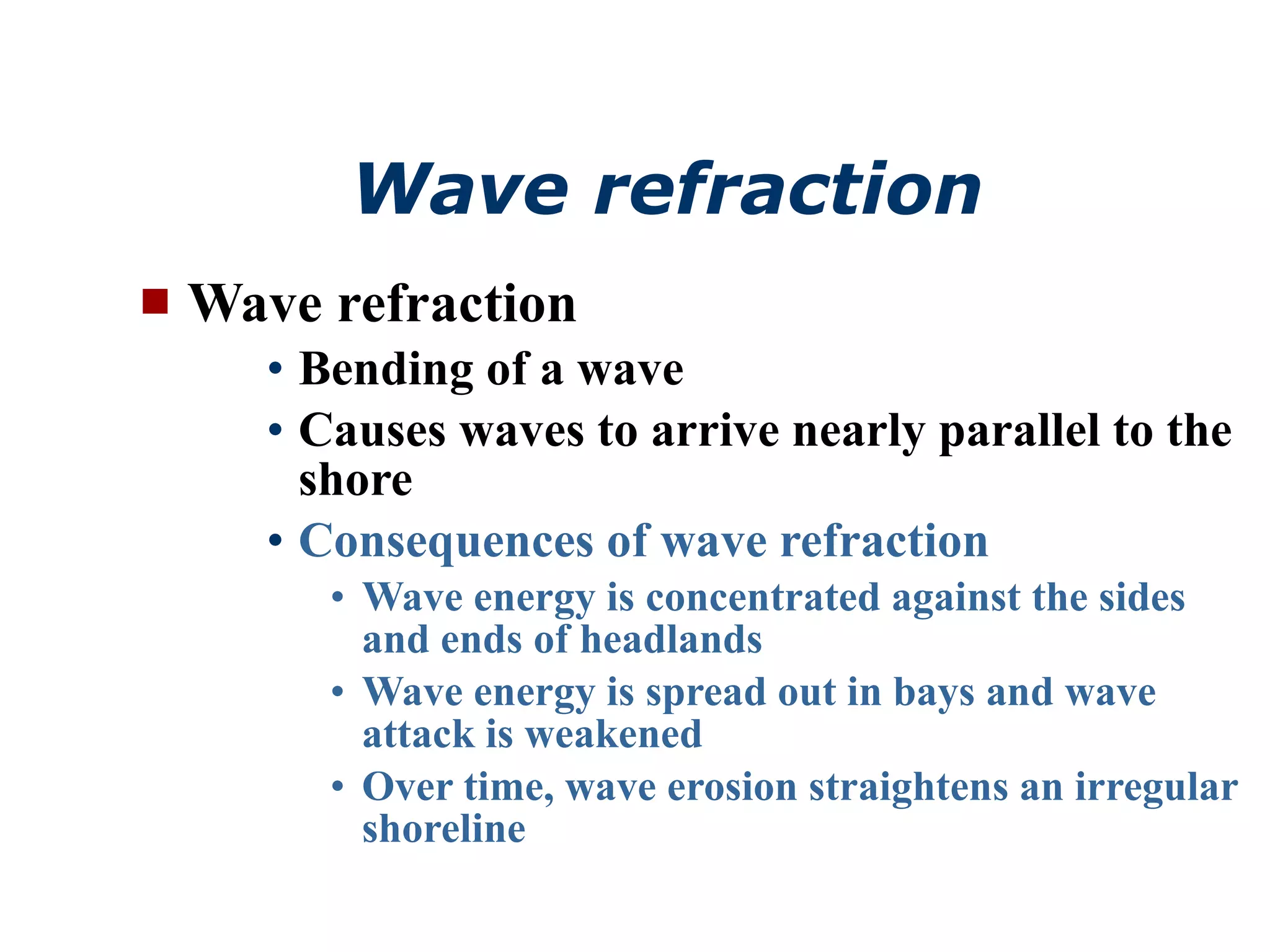 Wave refraction   Wave refraction Bending of a wave Causes waves to arrive nearly parallel to the shore Consequences of wave refraction Wave energy is concentrated against the sides and ends of headlands Wave energy is spread out in bays and wave attack is weakened Over time, wave erosion straightens an irregular shoreline 