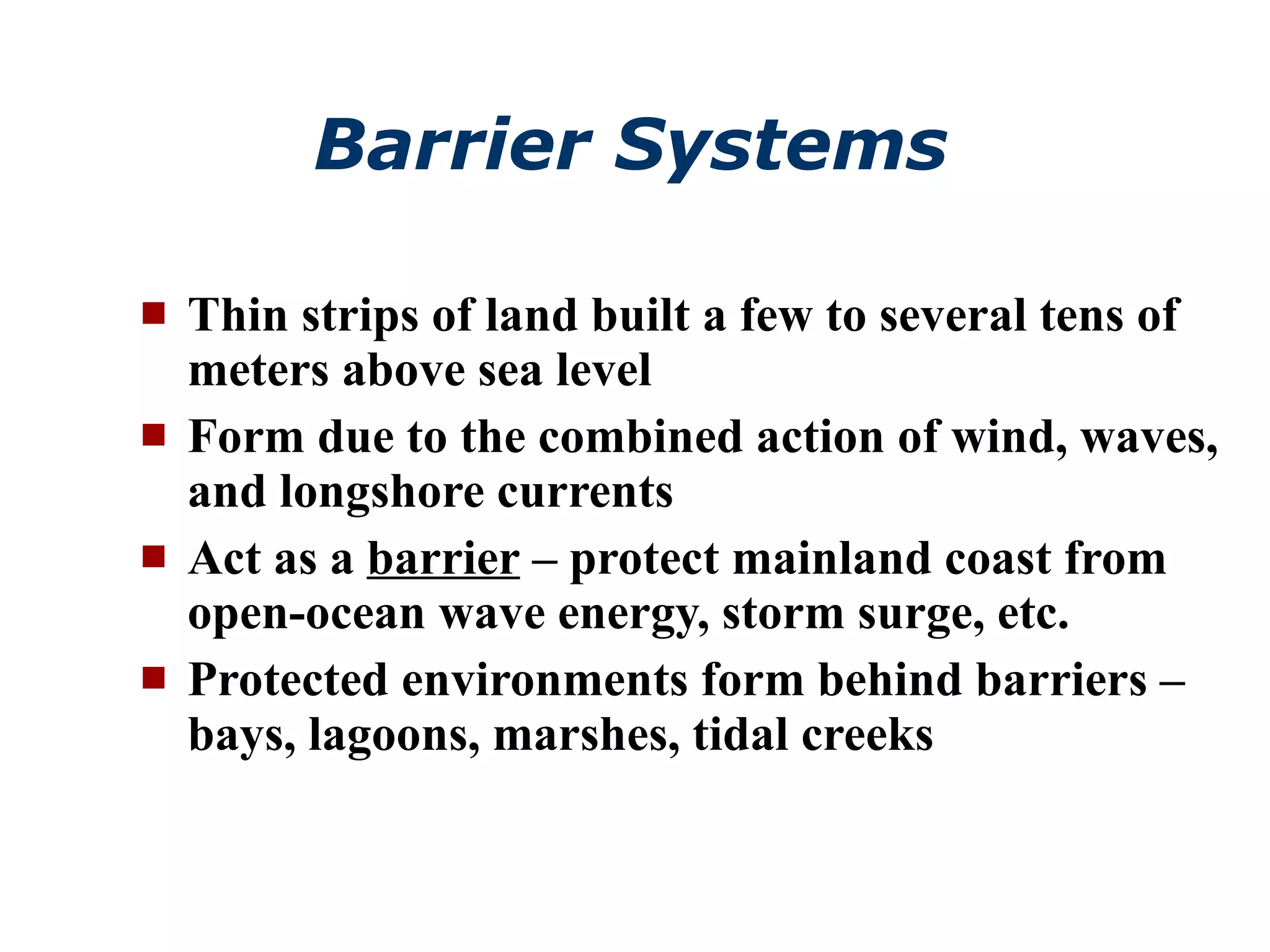 Barrier Systems Thin strips of land built a few to several tens of meters above sea level Form due to the combined action of wind, waves, and longshore currents Act as a  barrier  – protect mainland coast from open-ocean wave energy, storm surge, etc. Protected environments form behind barriers – bays, lagoons, marshes, tidal creeks 