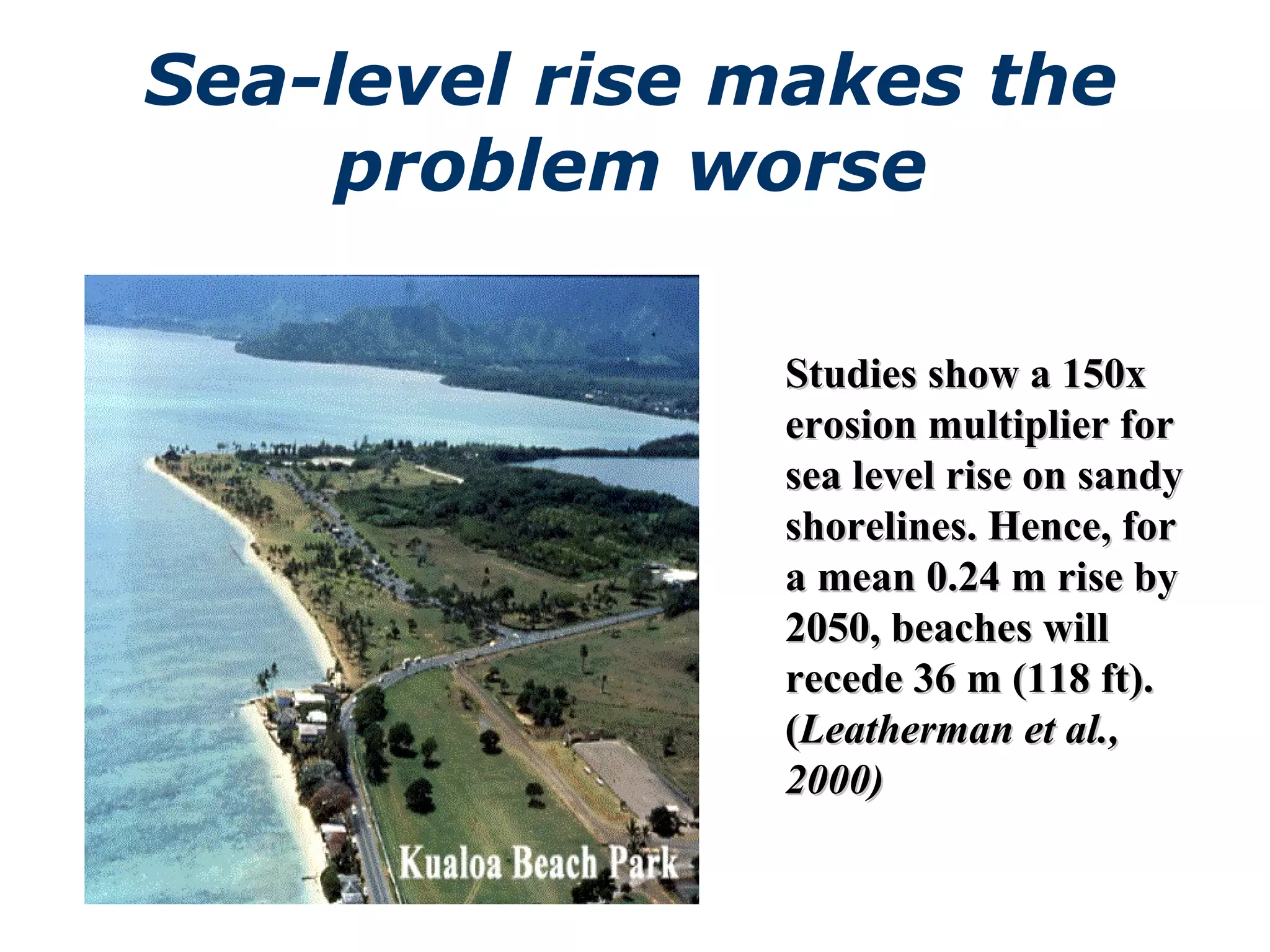 Sea-level rise makes the problem worse Studies show a 150x erosion multiplier for sea level rise on sandy shorelines. Hence, for a mean 0.24 m rise by 2050, beaches will recede 36 m (118 ft). ( Leatherman et al., 2000)   