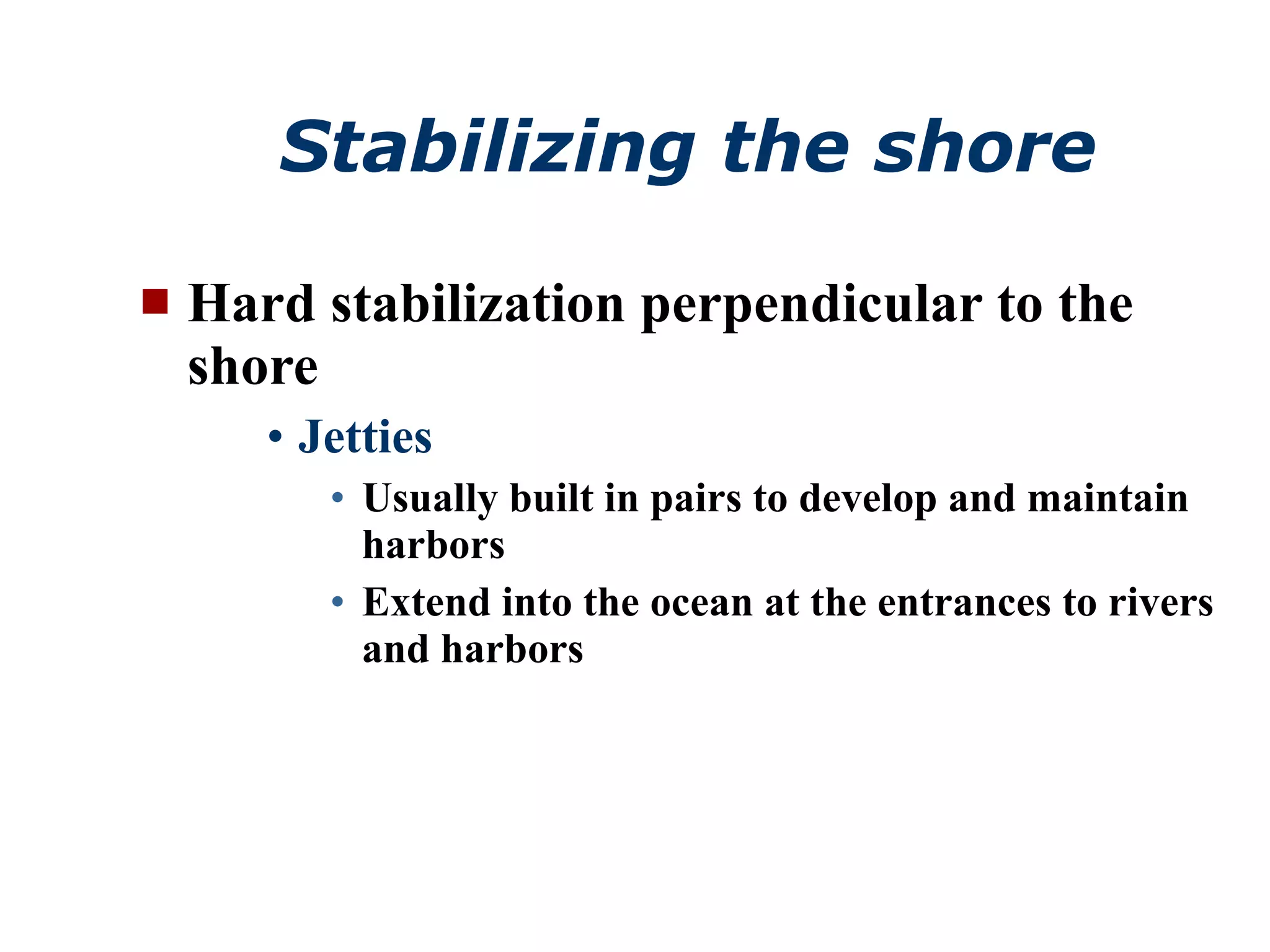 Stabilizing the shore Hard stabilization perpendicular to the shore Jetties Usually built in pairs to develop and maintain harbors Extend into the ocean at the entrances to rivers and harbors 