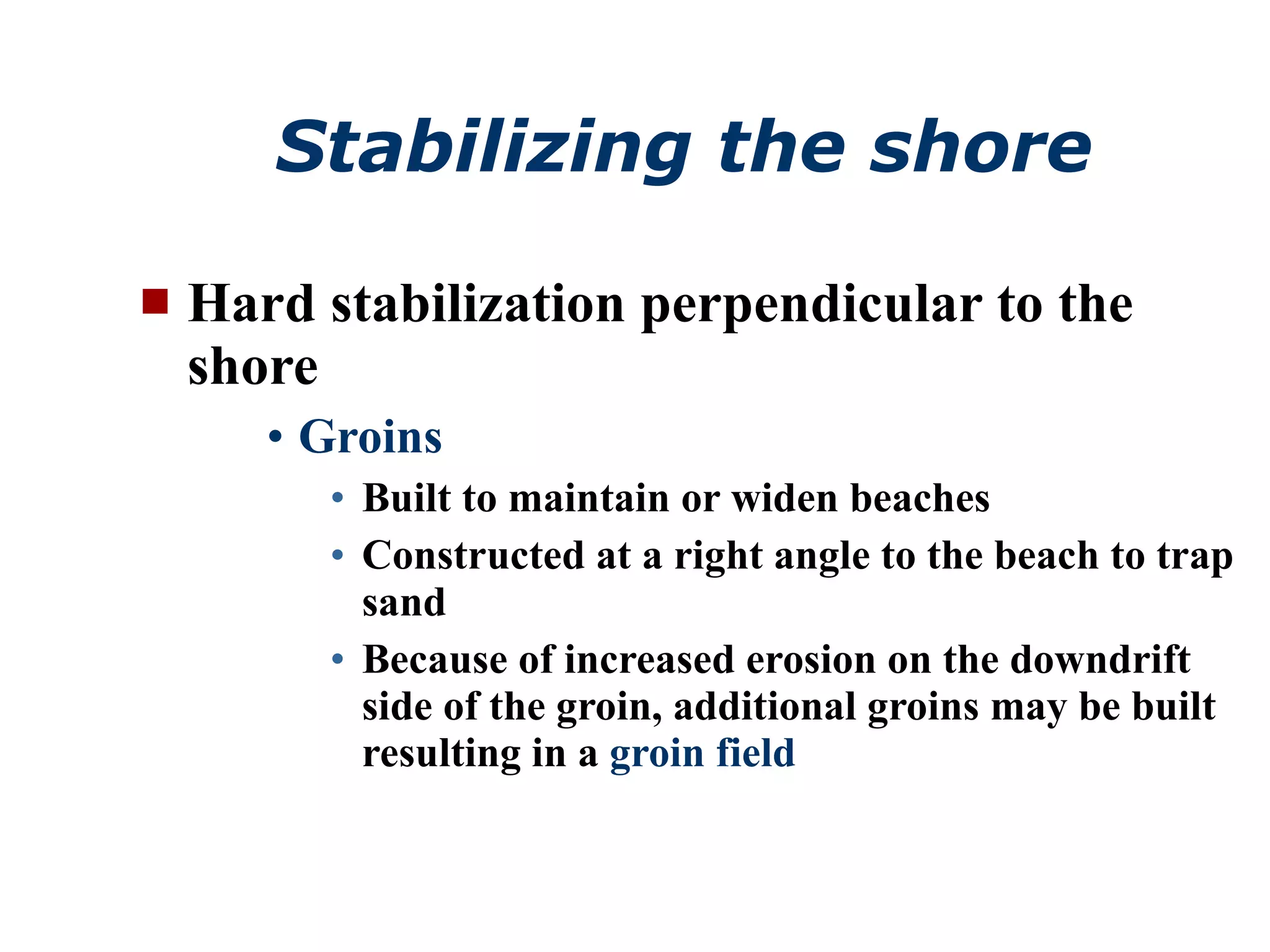 Stabilizing the shore Hard stabilization perpendicular to the shore Groins Built to maintain or widen beaches Constructed at a right angle to the beach to trap sand Because of increased erosion on the downdrift side of the groin, additional groins may be built resulting in a  groin field 