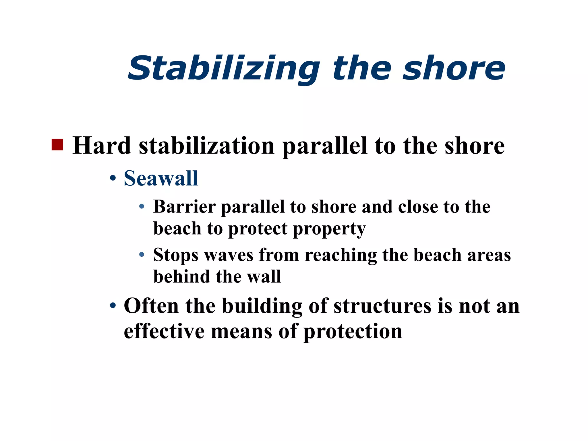 Stabilizing the shore Hard stabilization parallel to the shore Seawall Barrier parallel to shore and close to the beach to protect property Stops waves from reaching the beach areas behind the wall Often the building of structures is not an effective means of protection 