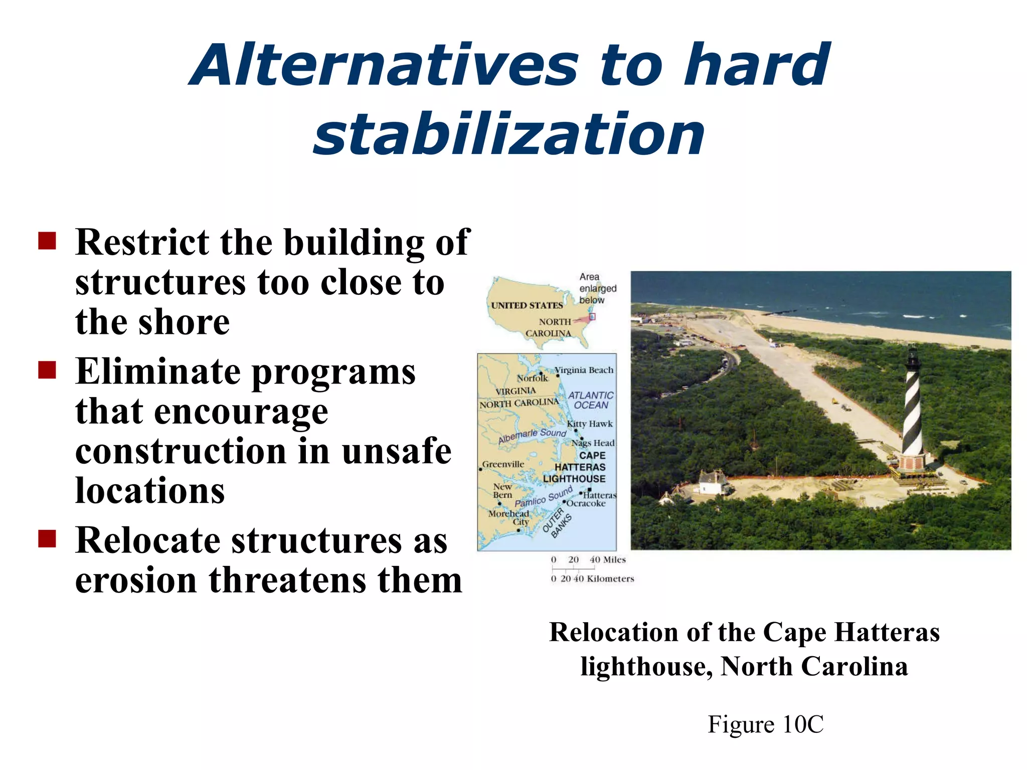 Alternatives to hard stabilization Restrict the building of structures too close to the shore Eliminate programs that encourage construction in unsafe locations Relocate structures as erosion threatens them  Figure 10C Relocation of the Cape Hatteras lighthouse, North Carolina 