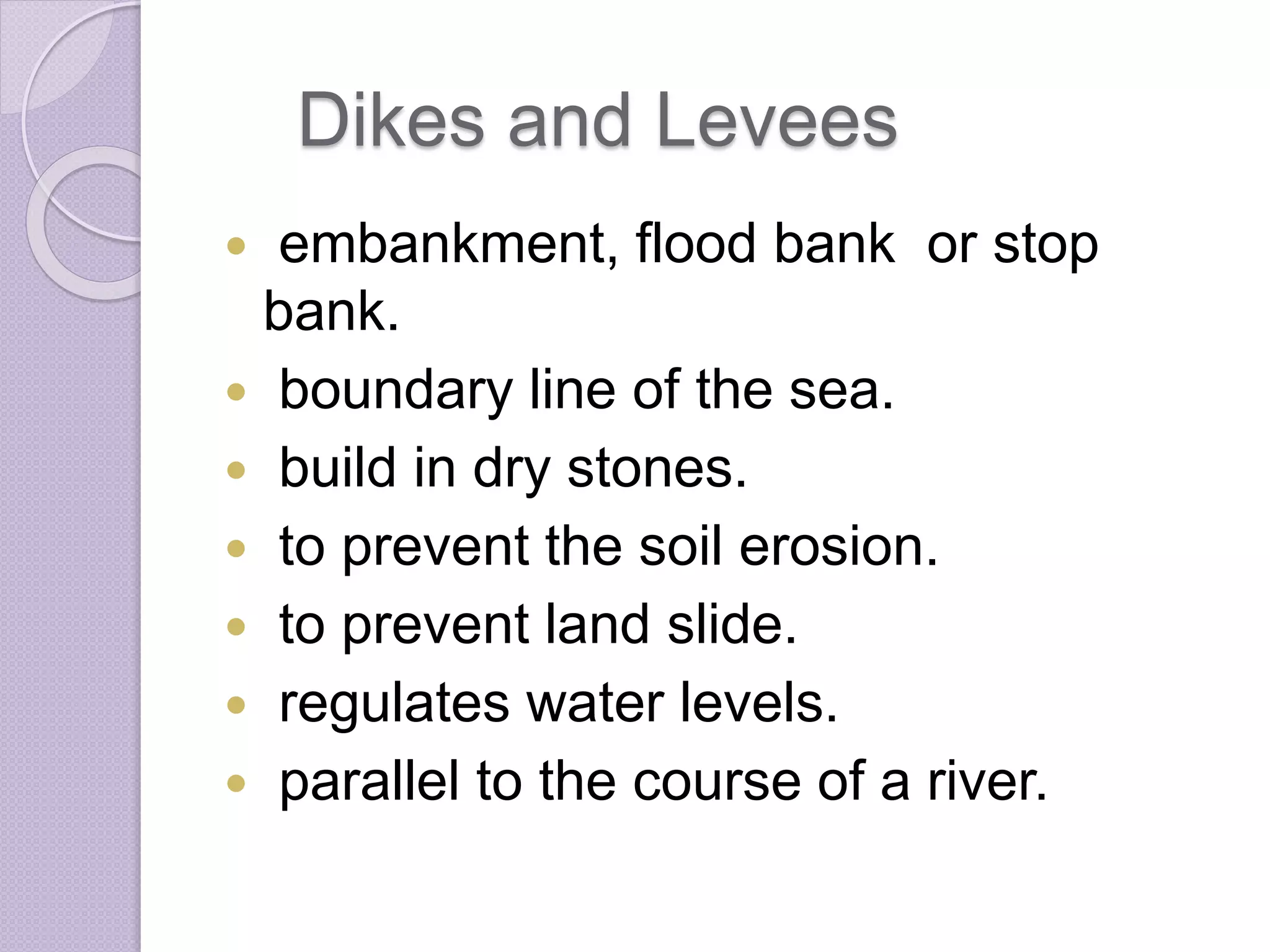 Dikes and Levees
 embankment, flood bank or stop
bank.
 boundary line of the sea.
 build in dry stones.
 to prevent the soil erosion.
 to prevent land slide.
 regulates water levels.
 parallel to the course of a river.
 