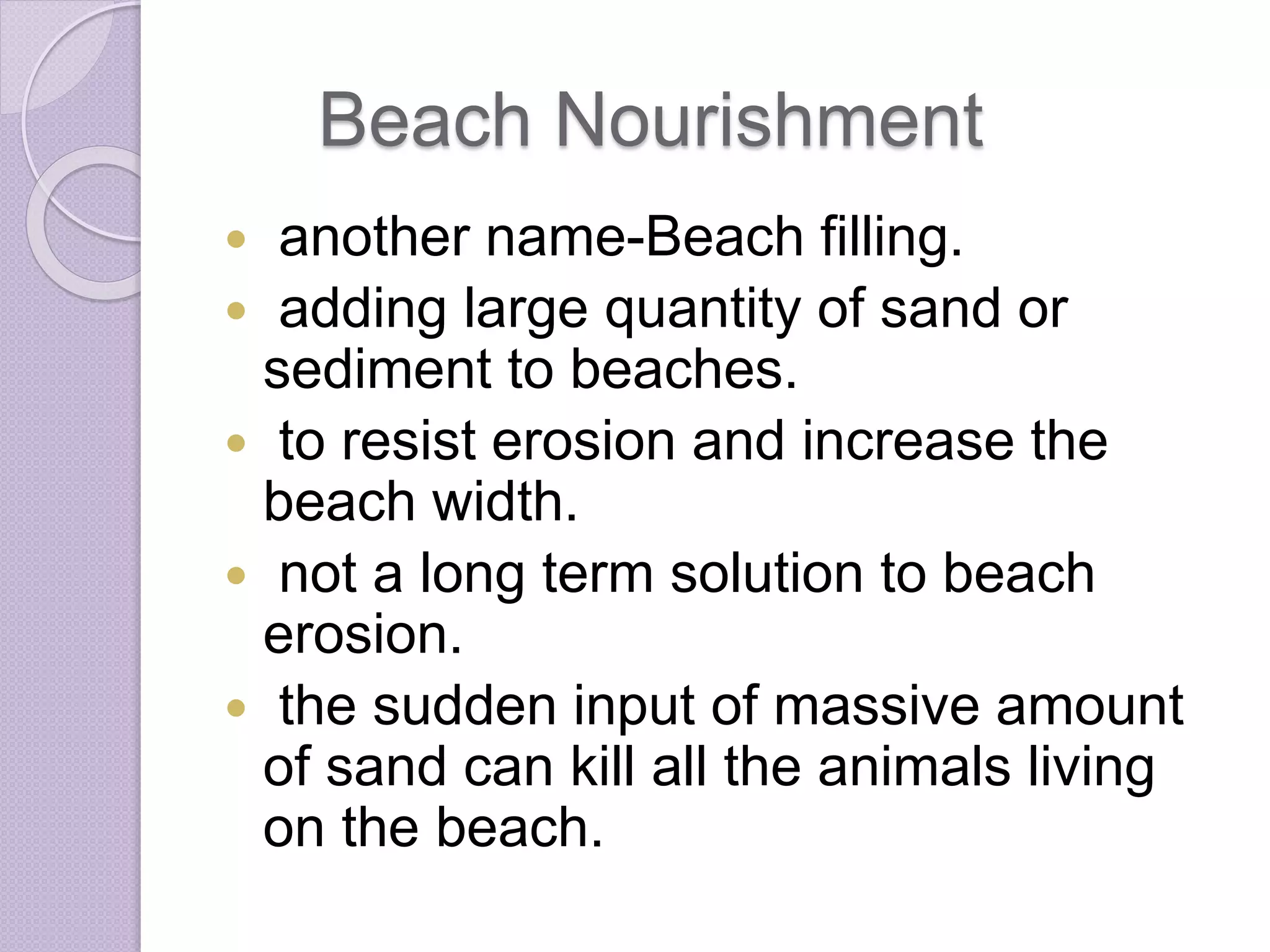 Beach Nourishment
 another name-Beach filling.
 adding large quantity of sand or
sediment to beaches.
 to resist erosion and increase the
beach width.
 not a long term solution to beach
erosion.
 the sudden input of massive amount
of sand can kill all the animals living
on the beach.
 