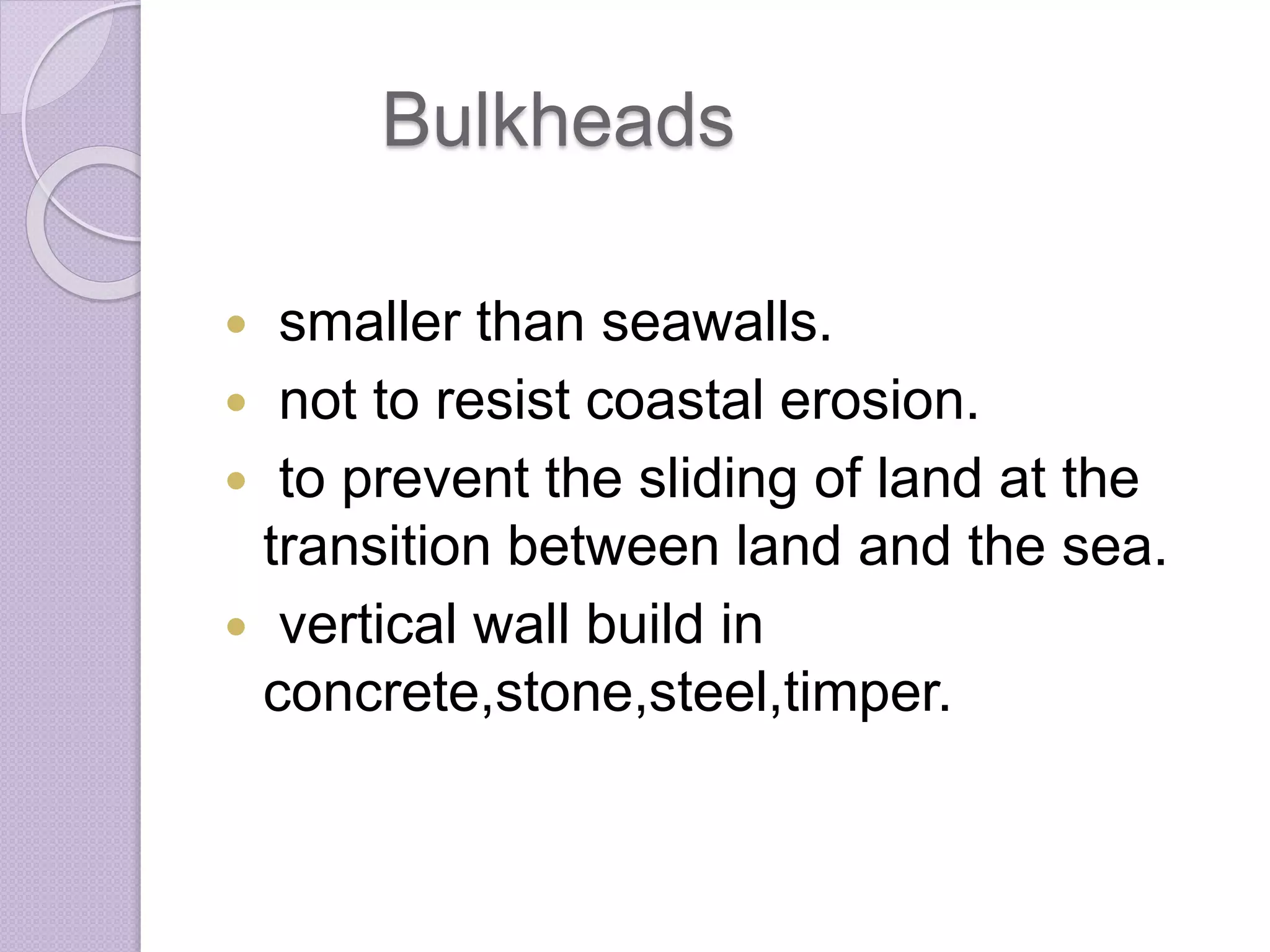 Bulkheads
 smaller than seawalls.
 not to resist coastal erosion.
 to prevent the sliding of land at the
transition between land and the sea.
 vertical wall build in
concrete,stone,steel,timper.
 
