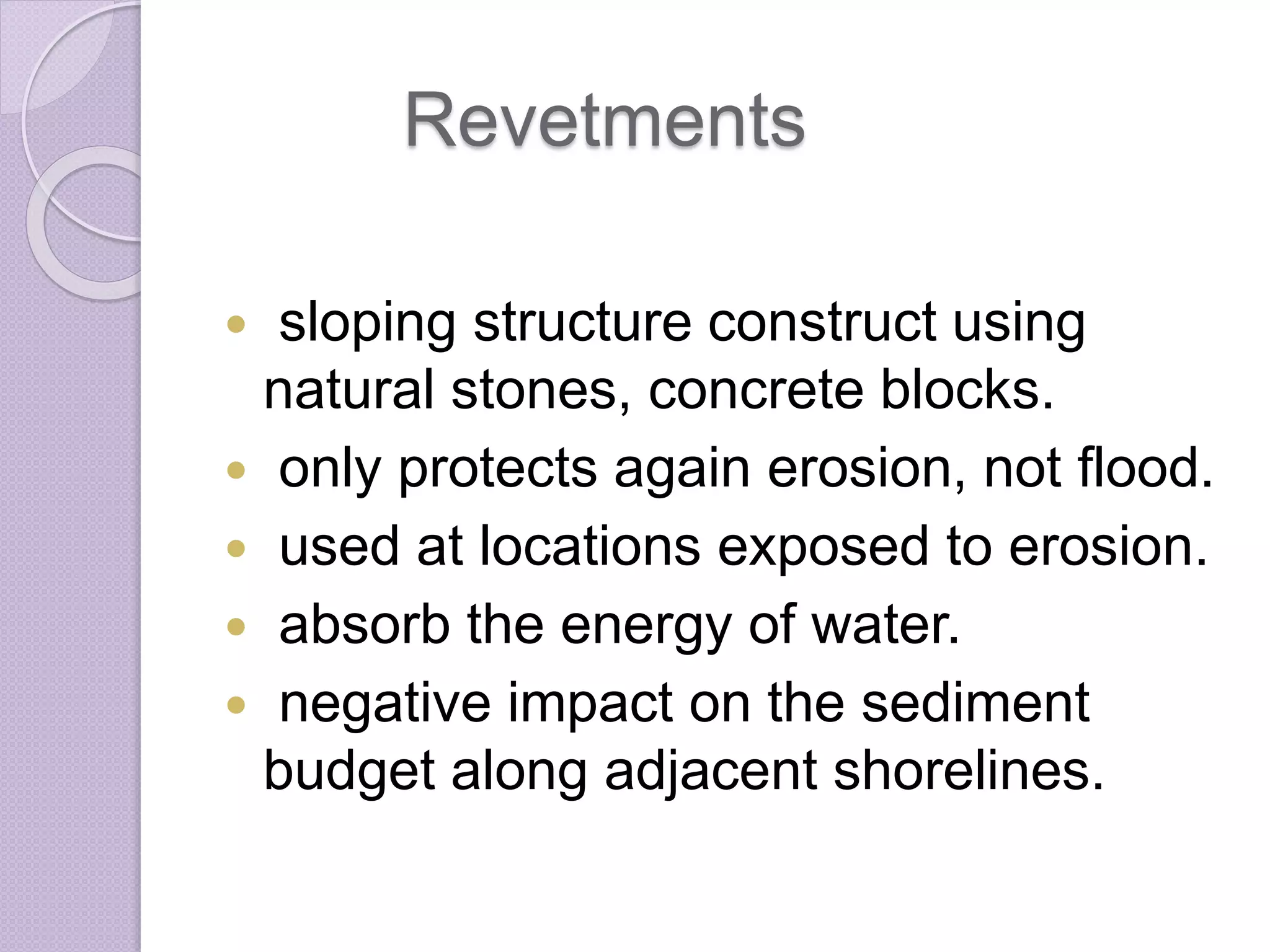Revetments
 sloping structure construct using
natural stones, concrete blocks.
 only protects again erosion, not flood.
 used at locations exposed to erosion.
 absorb the energy of water.
 negative impact on the sediment
budget along adjacent shorelines.
 