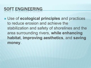 Soft Engineering Use of ecological principles and practices to reduce erosion and achieve the stabilization and safety of shorelines and the area surrounding rivers, while enhancing habitat, improving aesthetics, and saving money.  