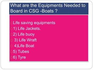 What are the Equipments Needed to 
Board in CSG -Boats ? 
Life saving equipments 
1) Life Jackets. 
2) Life buoy 
3) Life Wraft 
4)Life Boat 
5) Tubes 
6) Tyre 
 