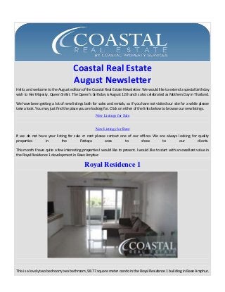 Coastal Real Estate
August Newsletter
Hello, and welcome to the August edition of the Coastal Real Estate Newsletter. We would like to extend a special birthday
wish to Her Majesty, Queen Sirikit. The Queen’s birthday is August 12th and is also celebrated as Mothers Day in Thailand.
We have been getting a lot of new listings both for sales and rentals, so if you have not visited our site for a while please
take a look. You may just find the place you are looking for. Click on either of the links below to browse our new listings.
New Listings for Sale

New Listings for Rent
If we do not have your listing for sale or rent please contact one of our offices. We are always looking for quality
properties
in
the
Pattaya
area
to
show
to
our
clients.
This month I have quite a few interesting properties I would like to present. I would like to start with an excellent value in
the Royal Residence 1 development in Baan Amphur.

Royal Residence 1

This is a lovely two bedroom, two bathroom, 98.77 square meter condo in the Royal Residence 1 building in Baan Amphur.

 