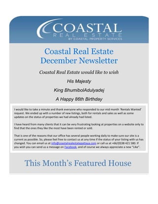 Coastal Real Estate
December Newsletter
Coastal Real Estate would like to wish
His Majesty
King BhumibolAdulyadej
A Happy 86th Birthday
I would like to take a minute and thank everyone who responded to our mid month ‘Rentals Wanted’
request. We ended up with a number of new listings, both for rentals and sales as well as some
updates on the status of properties we had already had listed.
I have heard from many clients that it can be very frustrating looking at properties on a website only to
find that the ones they like the most have been rented or sold.
That is one of the reasons that our office has several people working daily to make sure our site is a
current as possible. So, please feel free to contact us at any time if the status of your listing with us has
changed. You can email us at info@coastalrealestatepattaya.com or call us at +66/(0)38 421 580. If
you wish you can send us a message on Facebook, and of course we always appreciate a new “Like”.

This Month’s Featured House

 