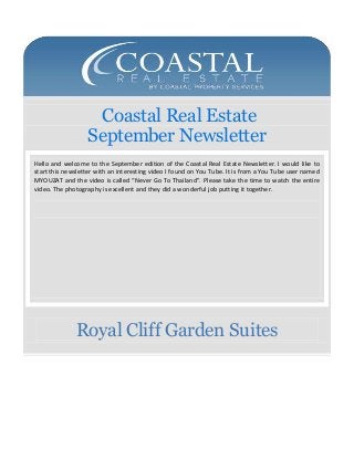 Coastal Real Estate
September Newsletter
Hello and welcome to the September edition of the Coastal Real Estate Newsletter. I would like to
start this newsletter with an interesting video I found on You Tube. It is from a You Tube user named
MYOUZAT and the video is called “Never Go To Thailand”. Please take the time to watch the entire
video. The photography is excellent and they did a wonderful job putting it together.

Royal Cliff Garden Suites

 