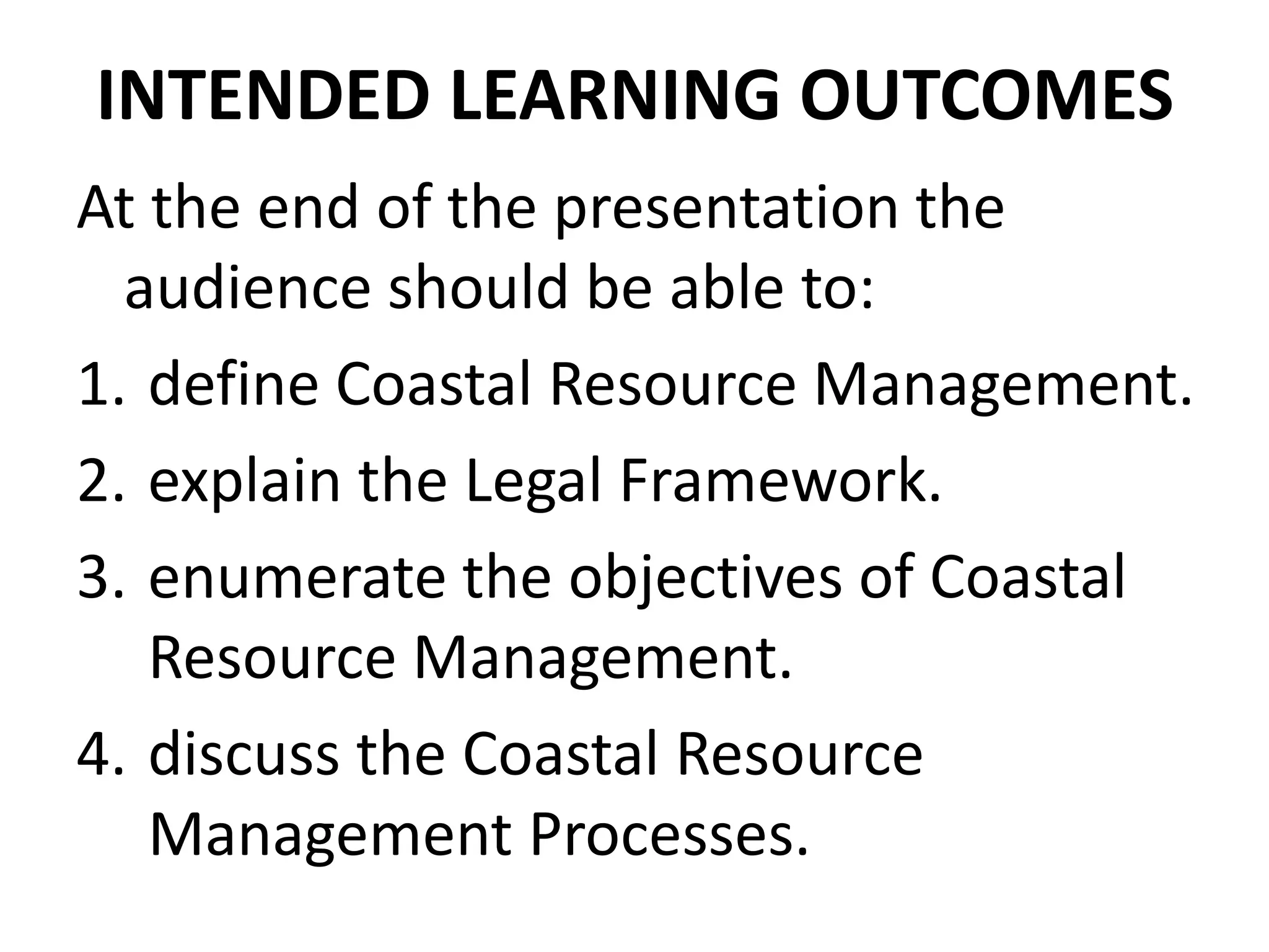 INTENDED LEARNING OUTCOMES
At the end of the presentation the
audience should be able to:
1. define Coastal Resource Management.
2. explain the Legal Framework.
3. enumerate the objectives of Coastal
Resource Management.
4. discuss the Coastal Resource
Management Processes.
 