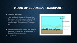 MODE OF SEDIMENT TRANSPORT
• Bed load transport
• The bed load is the part of the total load
that is more or less in contact with the bed
during the transport. It primarily includes
grains that roll, slide or bounce along the
bed.
• experiment and theory suggest that the rate
of bedload transport (qb) is proportional to
the cube of the shear velocity,
• i.e. qb ∝ u *3
 