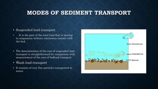 MODES OF SEDIMENT TRANSPORT
• Suspended load transport.
• It is the part of the total load that is moving
in suspension without continuous contact with
the bed.
• The determination of the rate of suspended load
transport is straightforward by comparison with
measurement of the rate of bedload transport.
• Wash load transport
• It consists of very fine particles transported in
water.
 