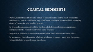 COASTAL SEDIMENTS
• Waves, currents and tides are linked to the landforms of the coast by coastal
sediments. Coastal landforms, any landforms, could not exists without breaking
down of the rocks into smaller grains.
• In tropical areas, deposits of the shells and skeletons of marine organisms
contribute to the formation of white sand beaches.
• Deposits of volcanic ash and lava create black sand beaches in some areas.
• In areas near inland deserts, offshore winds can transport sand into the ocean,
where it is later washed up on the shore.
 