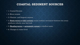 COASTAL SEDIMENT SOURCES
• 1. Coastal Erosion
• 2. River erosion
• 3. Glaciers and biogenic sources
• 4. Storm waves or tidal currents causes onshore movement between two areas
produces velocity near bed rock
• 5. Shoaling waves or asymmetric current in shallow water.
• 6. Changes in water level
 