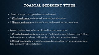 COASTAL SEDIMENT TYPES
• Based on origin, two types of coastal sediments:
• 1. Clastic sediments are from rock weathering and erosion
• 2. Biogenic sediments are the shells and skeletons of marine organisms
• Coastal Sediments can also sub-divided into two more types:
• 1. Cohesionless sediments are made up of solid grains usually bigger than 0.06mm
in diameter and which are held together chiefly by gravitational forces.
• 2. Cohesive sediments are mainly composed of secondary clay minerals which are
held together by electrolytic force.
 