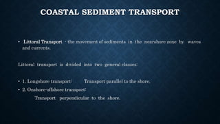 COASTAL SEDIMENT TRANSPORT
• Littoral Transport - the movement of sediments in the nearshore zone by waves
and currents.
Littoral transport is divided into two general classes:
• 1. Longshore transport: Transport parallel to the shore.
• 2. Onshore-offshore transport:
Transport perpendicular to the shore.
 