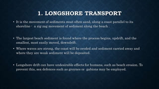1. LONGSHORE TRANSPORT
• It is the movement of sediments most often sand, along a coast parallel to its
shoreline - a zig-zag movement of sediment along the beach .
• The largest beach sediment is found where the process begins, updrift, and the
smallest, most easily moved, downdrift.
• Where waves are strong, the coast will be eroded and sediment carried away and
where they are weak sediment will be deposited.
• Longshore drift can have undesirable effects for humans, such as beach erosion. To
prevent this, sea defences such as groynes or gabions may be employed.
 