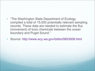 “ The Washington State Department of Ecology compiled a total of 15,000 potentially relevant sampling records. These data are needed to estimate the flux (movement) of toxic chemicals between the ocean boundary and Puget Sound.” Source:  http://www.ecy.wa.gov/biblio/0803008.html 