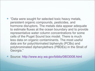 “ Data were sought for selected toxic heavy metals, persistent organic compounds, pesticides, and hormone disruptors. The metals data appear adequate to estimate fluxes at the ocean boundary and to provide representative water column concentrations for some cells of the Puget Sound box model. There is much less data on organic contaminants. The most useful data are for polychlorinated biphenyls (PCBs) and polybrominated diphenylethers (PBDEs) in the Strait of Georgia.” Source:  http://www.ecy.wa.gov/biblio/0803008.html 