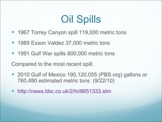 Oil Spills 1967 Torrey Canyon spill 119,000 metric tons 1989 Exxon Valdez 37,000 metric tons 1991 Gulf War spills 800,000 metric tons Compared to the most recent spill: 2010 Gulf of Mexico 190,120,055 (PBS.org) gallons or 760,480 estimated metric tons  (9/22/10) http://news.bbc.co.uk/2/hi/8651333.stm 