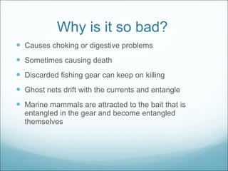 Why is it so bad? Causes choking or digestive problems Sometimes causing death Discarded fishing gear can keep on killing Ghost nets drift with the currents and entangle Marine mammals are attracted to the bait that is entangled in the gear and become entangled themselves 
