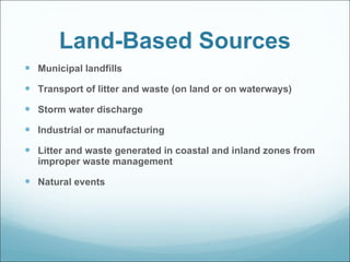 Land-Based Sources Municipal landfills Transport of litter and waste (on land or on waterways) Storm water discharge Industrial or manufacturing Litter and waste generated in coastal and inland zones from improper waste management  Natural events 