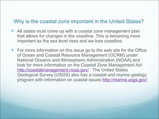 Why is the coastal zone important in the United States?  All states must come up with a coastal zone management plan that allows for changes in the coastline. This is becoming more important as the sea level rises and we lose coastline. For more information on this issue go to the web site for the Office of Ocean and Coastal Resource Management (OCRM) under National Oceanic and Atmospheric Administration (NOAA) and look for more information on the Coastal Zone Management Act  http://coastalmanagement.noaa.gov/  . The United States Geological Survey (USGS) also has a coastal and marine geology program with information on coastal issues  http://marine.usgs.gov/  . 