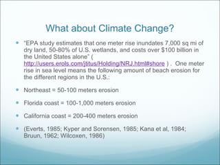 What about Climate Change? “ EPA study estimates that one meter rise inundates 7,000 sq mi of dry land, 50-80% of U.S. wetlands, and costs over $100 billion in the United States alone” ( http://users.erols.com/jtitus/Holding/NRJ.html#shore  ) .  One meter rise in sea level means the following amount of beach erosion for the different regions in the U.S.: Northeast = 50-100 meters erosion Florida coast = 100-1,000 meters erosion California coast = 200-400 meters erosion  (Everts, 1985; Kyper and Sorensen, 1985; Kana et al, 1984; Bruun, 1962; Wilcoxen, 1986) 