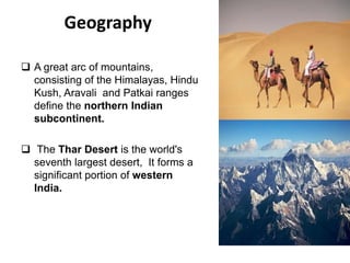 Geography
 A great arc of mountains,
consisting of the Himalayas, Hindu
Kush, Aravali and Patkai ranges
define the northern Indian
subcontinent.
 The Thar Desert is the world's
seventh largest desert, It forms a
significant portion of western
India.
 