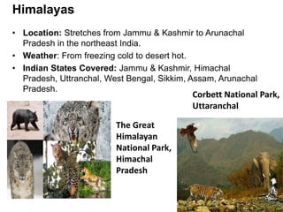 • Location: Stretches from Jammu & Kashmir to Arunachal
Pradesh in the northeast India.
• Weather: From freezing cold to desert hot.
• Indian States Covered: Jammu & Kashmir, Himachal
Pradesh, Uttranchal, West Bengal, Sikkim, Assam, Arunachal
Pradesh.
Himalayas
Corbett National Park,
Uttaranchal
The Great
Himalayan
National Park,
Himachal
Pradesh
 