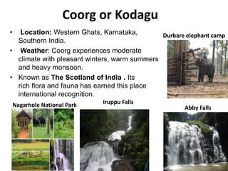 Coorg or Kodagu
• Location: Western Ghats, Karnataka,
Southern India.
• Weather: Coorg experiences moderate
climate with pleasant winters, warm summers
and heavy monsoon.
• Known as The Scotland of India . Its
rich flora and fauna has earned this place
international recognition.
Nagarhole National Park Iruppu Falls
Abby Falls
Durbare elephant camp
 