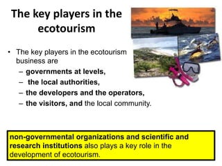 The key players in the
ecotourism
• The key players in the ecotourism
business are
– governments at levels,
– the local authorities,
– the developers and the operators,
– the visitors, and the local community.
non-governmental organizations and scientific and
research institutions also plays a key role in the
development of ecotourism.
 