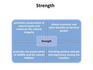 Strength
promotes conservation of
natural assets and
enhances the cultural
integrity
directs economic and
other benefits to the local
people
promotes the preservation
of wildlife and the natural
habitats
Providing positive attitude
and experience among the
travellers
Strength
 