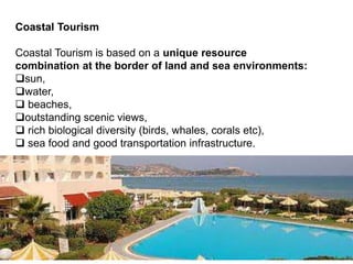 Coastal Tourism
Coastal Tourism is based on a unique resource
combination at the border of land and sea environments:
sun,
water,
 beaches,
outstanding scenic views,
 rich biological diversity (birds, whales, corals etc),
 sea food and good transportation infrastructure.
 