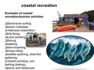 coastal recreation
Examples of coastal
recreation/tourism activities:
Sand-dune surfing,
beach volleyball,
 tidal-pool exploration,
kite-flying,
Land yachting,
fishing,
walking,
skim-boarding,
horse-riding
wildlife watching, shell-fish
gathering,
 beach-combing, sun-
bathing (baking),
picnic and barbecues
 