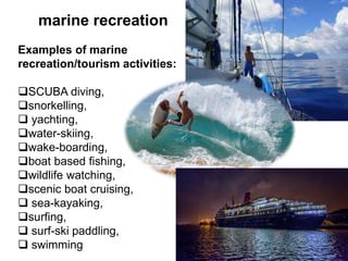 marine recreation
Examples of marine
recreation/tourism activities:
SCUBA diving,
snorkelling,
 yachting,
water-skiing,
wake-boarding,
boat based fishing,
wildlife watching,
scenic boat cruising,
 sea-kayaking,
surfing,
 surf-ski paddling,
 swimming
 