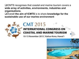 ICMTS recognises that coastal and marine tourism covers a
wide array of activities, environments, industries and
organisations.
Overall the aim of ICMTS is to share knowledge for the
sustainable use of our marine environment
 