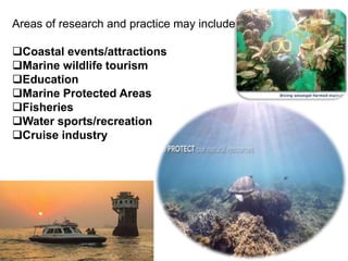 Areas of research and practice may include:
Coastal events/attractions
Marine wildlife tourism
Education
Marine Protected Areas
Fisheries
Water sports/recreation
Cruise industry
 