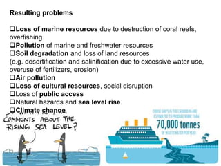 Resulting problems
Loss of marine resources due to destruction of coral reefs,
overfishing
Pollution of marine and freshwater resources
Soil degradation and loss of land resources
(e.g. desertification and salinification due to excessive water use,
overuse of fertilizers, erosion)
Air pollution
Loss of cultural resources, social disruption
Loss of public access
Natural hazards and sea level rise
Climate change
 