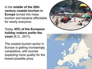 In the middle of the 20th
century coastal tourism in
Europe turned into mass
tourism and became affordable
for nearly everyone.
Today, 65% of the European
holiday makers prefer the
coast (E.C., 2011).
The coastal tourism sector in
Europe is getting increasingly
competitive, with tourists
expecting more quality for the
lowest possible price.
 